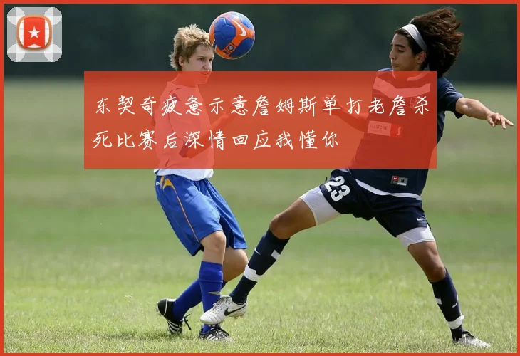 东契奇疲惫示意詹姆斯单打老詹杀死比赛后深情回应我懂你