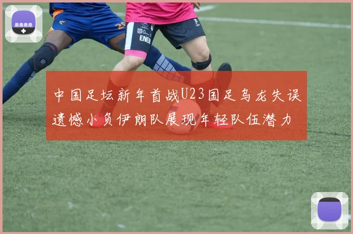 中国足坛新年首战U23国足乌龙失误遗憾小负伊朗队展现年轻队伍潜力