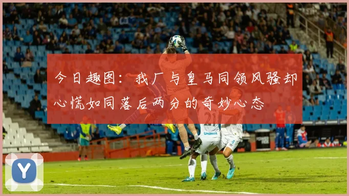 今日趣图：我厂与皇马同领风骚却心慌如同落后两分的奇妙心态