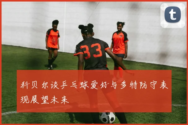 科贝尔谈乒乓球爱好与多特防守表现展望未来