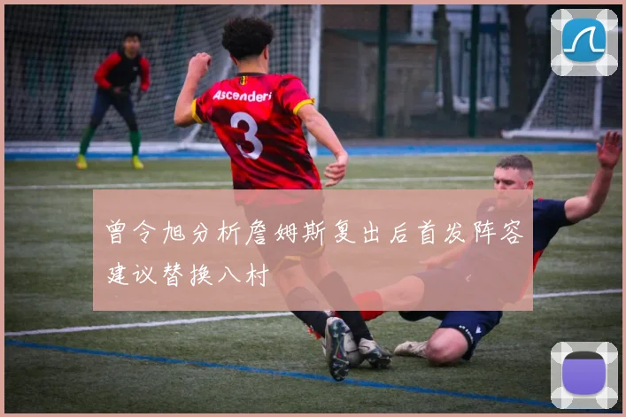 曾令旭分析詹姆斯复出后首发阵容建议替换八村塁