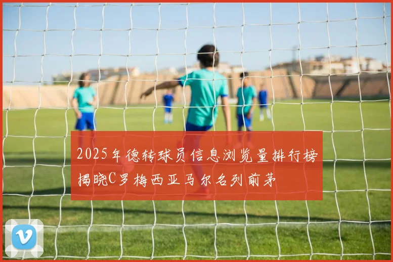2025年德转球员信息浏览量排行榜揭晓C罗梅西亚马尔名列前茅