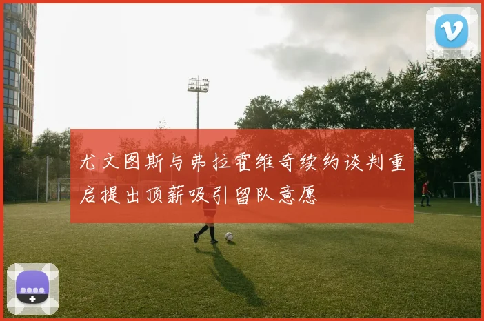 尤文图斯与弗拉霍维奇续约谈判重启提出顶薪吸引留队意愿
