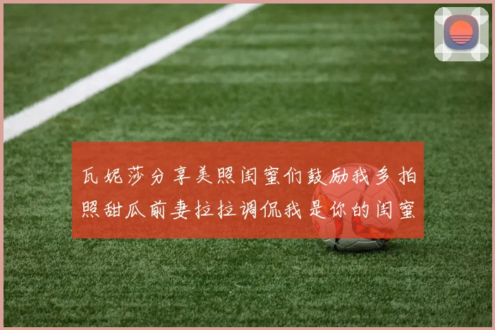 瓦妮莎分享美照闺蜜们鼓励我多拍照甜瓜前妻拉拉调侃我是你的闺蜜