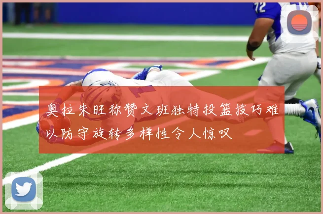 奥拉朱旺称赞文班独特投篮技巧难以防守旋转多样性令人惊叹