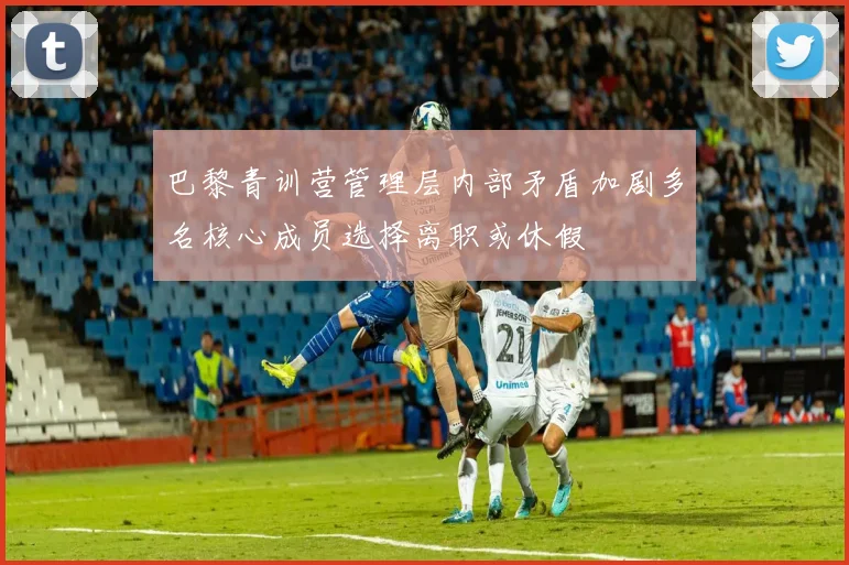 巴黎青训营管理层内部矛盾加剧多名核心成员选择离职或休假