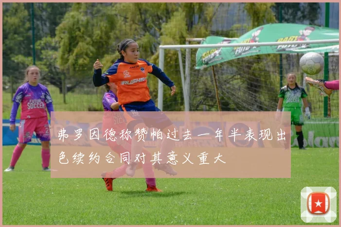 弗罗因德称赞帕过去一年半表现出色续约合同对其意义重大