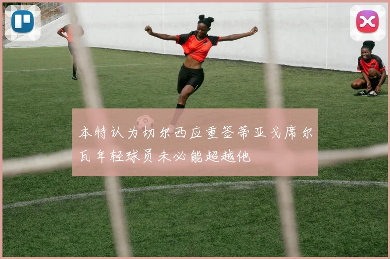 本特认为切尔西应重签蒂亚戈席尔瓦年轻球员未必能超越他