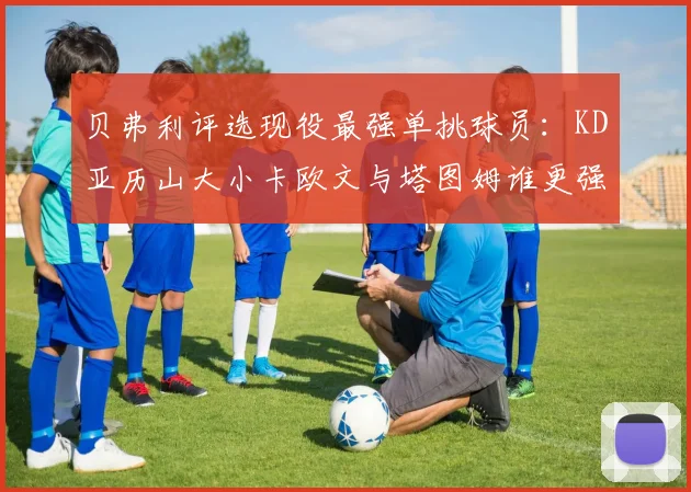 贝弗利评选现役最强单挑球员：KD亚历山大小卡欧文与塔图姆谁更强