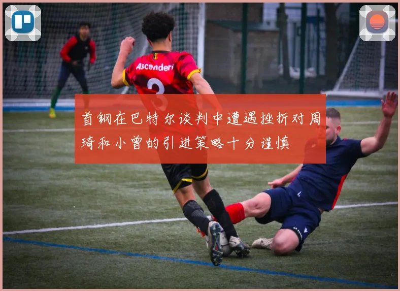 首钢在巴特尔谈判中遭遇挫折对周琦和小曾的引进策略十分谨慎