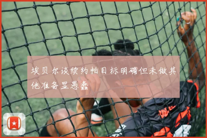 埃贝尔谈续约帕目标明确但未做其他准备显愚蠢