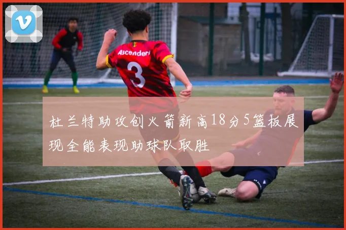 杜兰特助攻创火箭新高18分5篮板展现全能表现助球队取胜