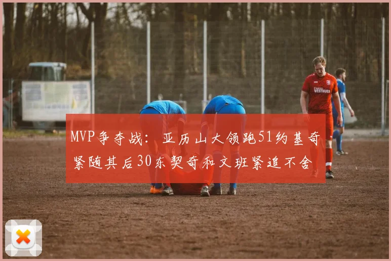 MVP争夺战：亚历山大领跑51约基奇紧随其后30东契奇和文班紧追不舍