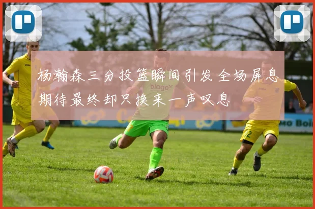 杨瀚森三分投篮瞬间引发全场屏息期待最终却只换来一声叹息