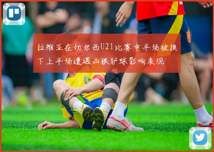 拉维亚在切尔西U21比赛中半场被换下上半场遭遇凶狠铲球影响表现