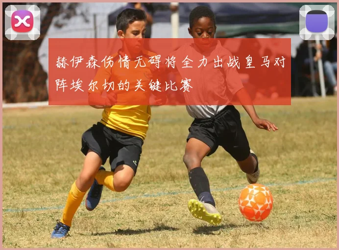 赫伊森伤情无碍将全力出战皇马对阵埃尔切的关键比赛