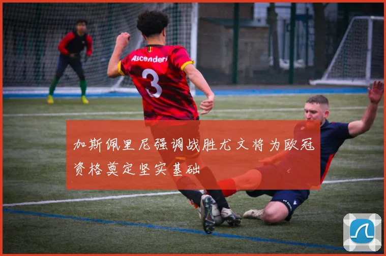 加斯佩里尼强调战胜尤文将为欧冠资格奠定坚实基础