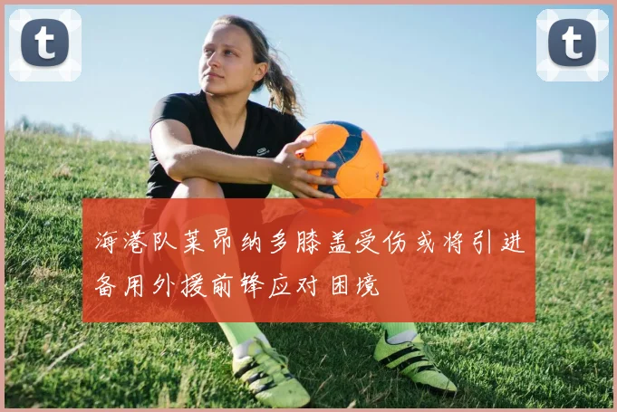 海港队莱昂纳多膝盖受伤或将引进备用外援前锋应对困境